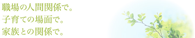 職場の人間関係で。子育ての場面で。家族との関係で。