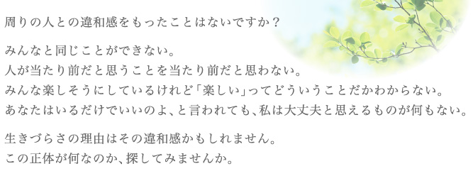 周りの人との違和感をもったことはないですか？みんなと同じことができない。人が当たり前だと思うことを当たり前だと思わない。みんな楽しそうにしているけれど「楽しい」ってどういうことがわからない。あなたはいるだけでいいのよ、と言われても、私は大丈夫と思えるものが何もない。生きづらさの理由はその違和感かもしれません。この正体が何なのか、探してみませんか。
